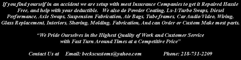 Text Box: If you find yourself in an accident we are setup with most Insurance Companies to get it Repaired Hassle Free, and help with your deductible.   We also do Powder Coating, Ls-1/Turbo Swaps, Diesel Performance, Axle Swaps, Suspension Fabrication, Air Bags, Tube frames, Car Audio/Video, Wiring, Glass Replacement, Interiors, Shaving, Molding, Fabrication, And can Order or Custom Make most parts.We Pride Ourselves in the Highest Quality of Work and Customer Service with Fast Turn Around Times at a Competitive PriceContact Us at 	Email: beckscustoms@yahoo.com		Phone: 218-731-2209