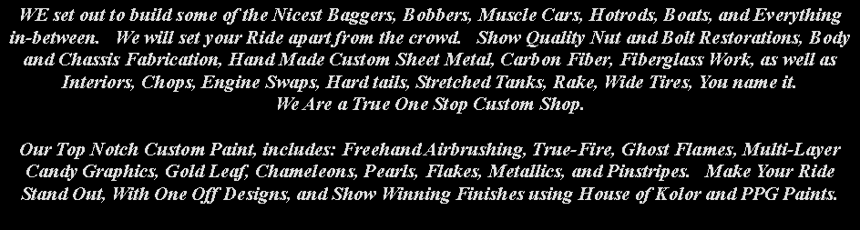 Text Box: WE set out to build some of the Nicest Baggers, Bobbers, Muscle Cars, Hotrods, Boats, and Everythingin-between.   We will set your Ride apart from the crowd.   Show Quality Nut and Bolt Restorations, Body and Chassis Fabrication, Hand Made Custom Sheet Metal, Carbon Fiber, Fiberglass Work, as well as Interiors, Chops, Engine Swaps, Hard tails, Stretched Tanks, Rake, Wide Tires, You name it.     We Are a True One Stop Custom Shop.Our Top Notch Custom Paint, includes: Freehand Airbrushing, True-Fire, Ghost Flames, Multi-Layer Candy Graphics, Gold Leaf, Chameleons, Pearls, Flakes, Metallics, and Pinstripes.   Make Your Ride Stand Out, With One Off Designs, and Show Winning Finishes using House of Kolor and PPG Paints.